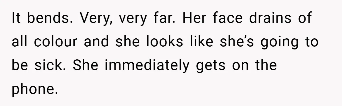 It bends. Very, very far. Her face drains of all colour and she looks like she’s going to be sick. She immediately gets on the phone.