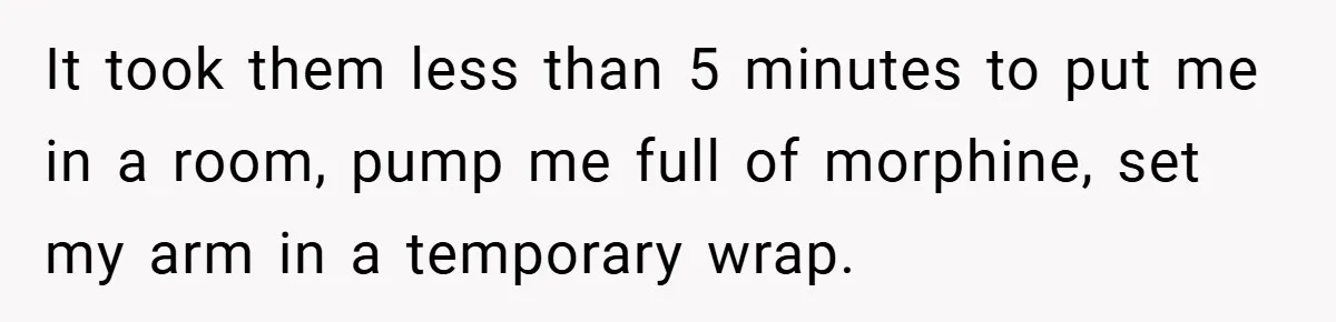 It took them less than 5 minutes to put me in a room, pump me full of morphine, set my arm in a temporary wrap.