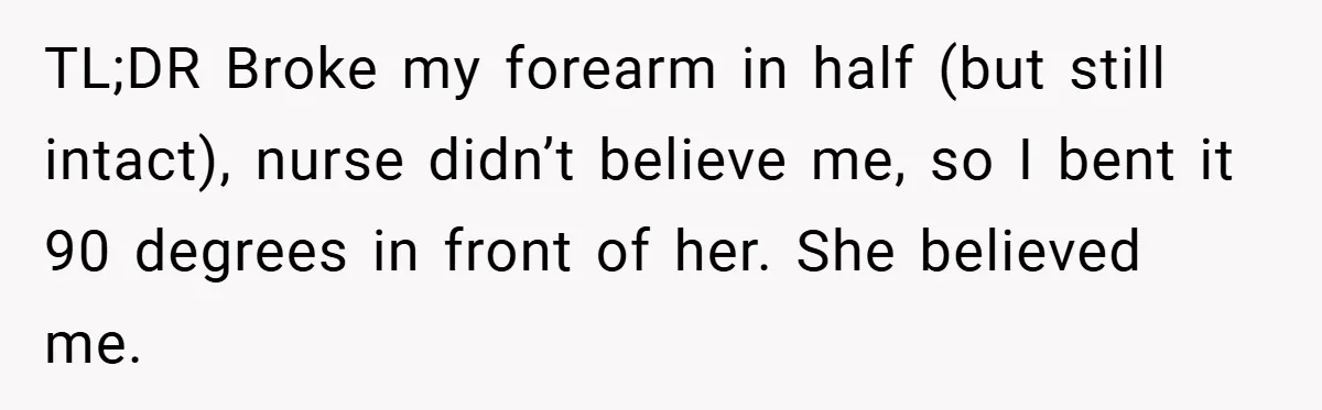TL;DR Broke my forearm in half (but still intact), nurse didn’t believe me, so I bent it 90 degrees in front of her. She believed me.