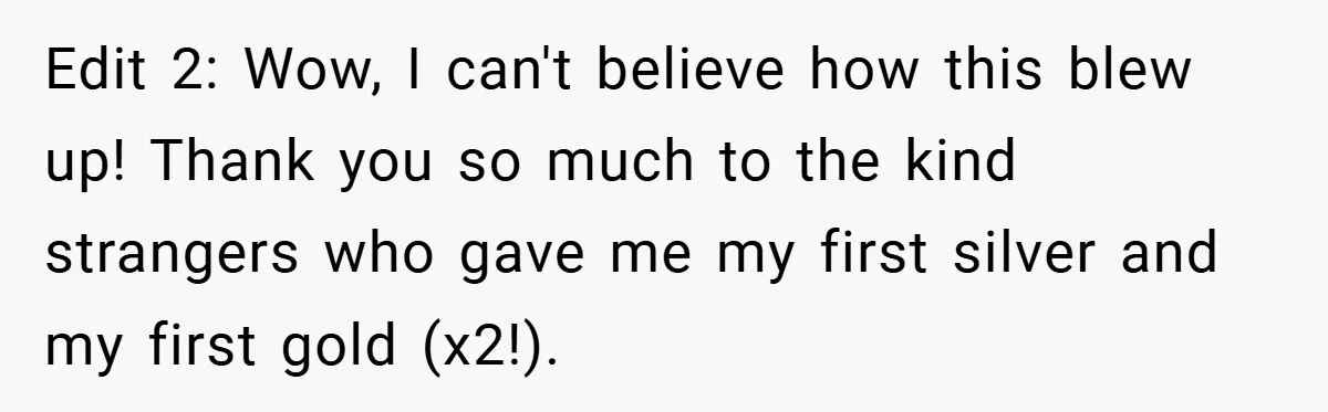 Edit 2: Wow, I can't believe how this blew up! Thank you so much to the kind strangers who gave me my first silver and my first gold (x2!).