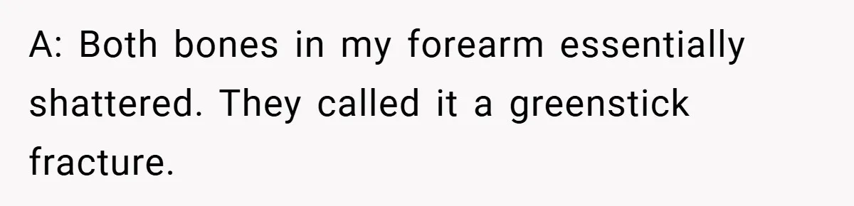 A: Both bones in my forearm essentially shattered. They called it a greenstick fracture.