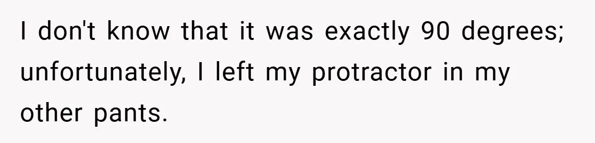 I don't know that it was exactly 90 degrees; unfortunately, I left my protractor in my other pants.