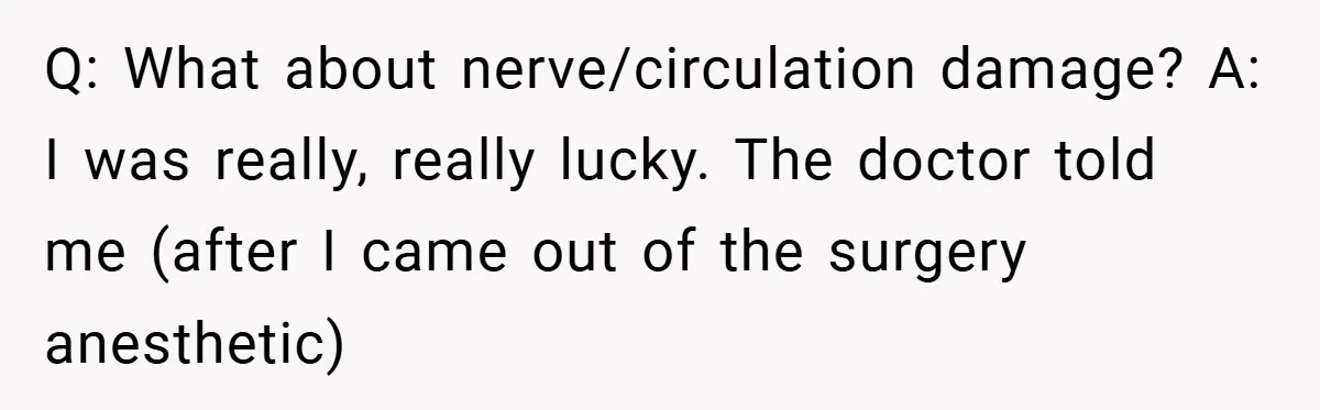 Q: What about nerve/circulation damage? A: I was really, really lucky. The doctor told me (after I came out of the surgery anesthetic)