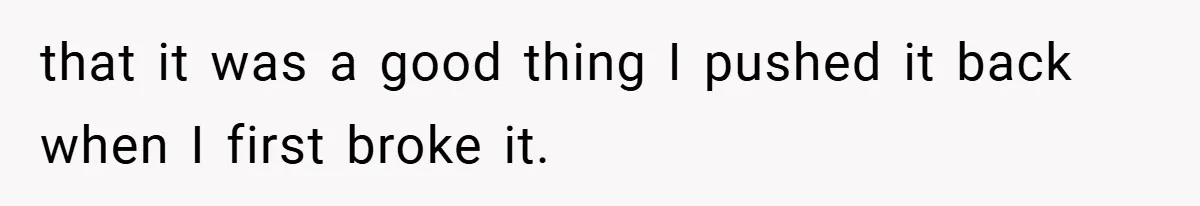 that it was a good thing I pushed it back when I first broke it.