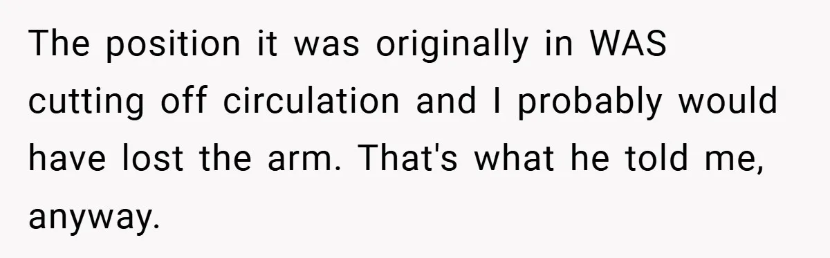 The position it was originally in WAS cutting off circulation and I probably would have lost the arm. That's what he told me, anyway.