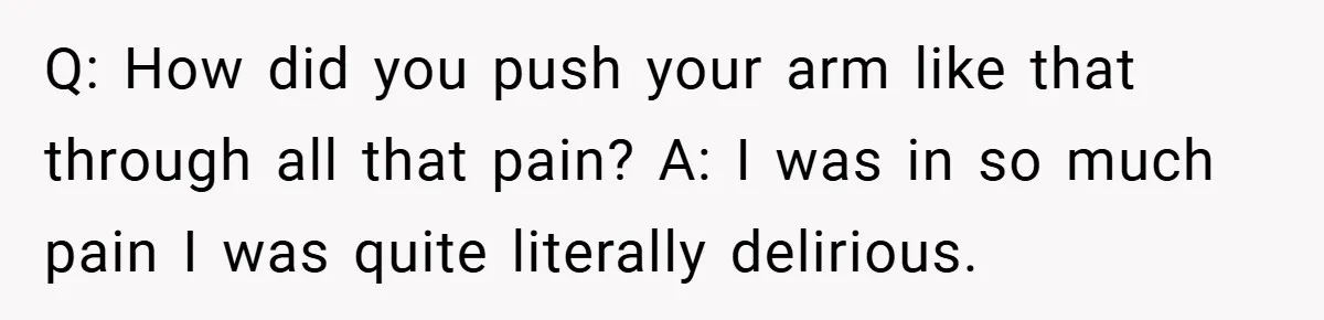 Q: How did you push your arm like that through all that pain? A: I was in so much pain I was quite literally delirious.