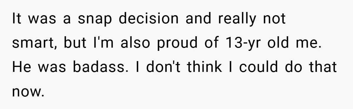 It was a snap decision and really not smart, but I'm also proud of 13-yr old me. He was badass. I don't think I could do that now.