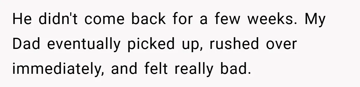 He didn't come back for a few weeks. My Dad eventually picked up, rushed over immediately, and felt really bad.