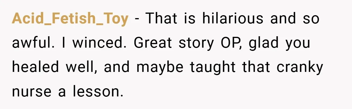 Acid_Fetish_Toy − That is hilarious and so awful. I winced. Great story OP, glad you healed well, and maybe taught that cranky nurse a lesson.