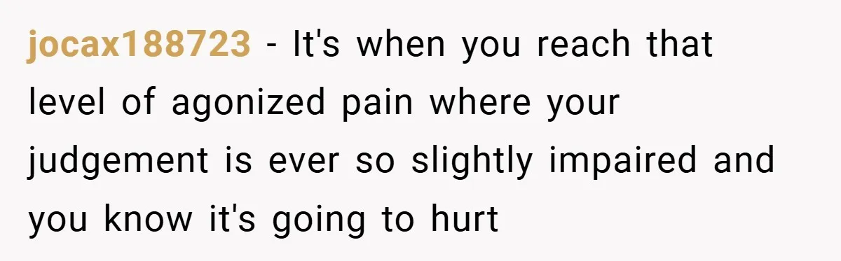 jocax188723 − It's when you reach that level of agonized pain where your judgement is ever so slightly impaired and you know it's going to hurt