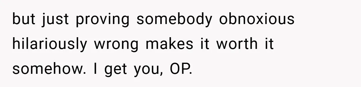 but just proving somebody obnoxious hilariously wrong makes it worth it somehow. I get you, OP.
