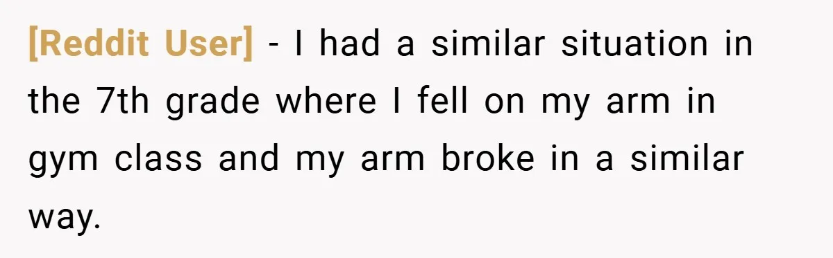 [Reddit User] − I had a similar situation in the 7th grade where I fell on my arm in gym class and my arm broke in a similar way.