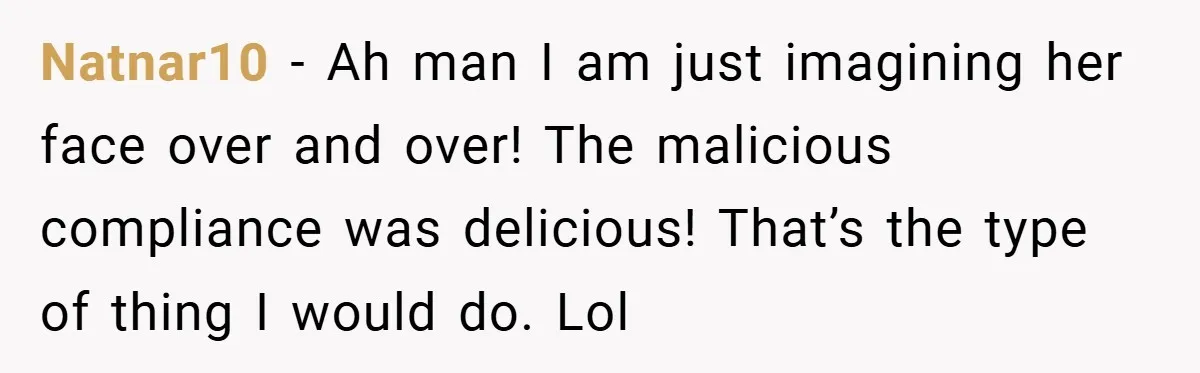 Natnar10 − Ah man I am just imagining her face over and over! The malicious compliance was delicious! That’s the type of thing I would do. Lol
