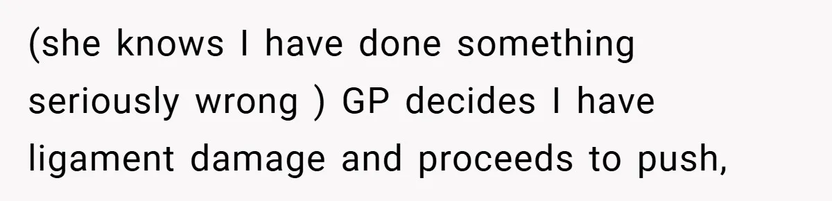 (she knows I have done something seriously wrong ) GP decides I have ligament damage and proceeds to push,