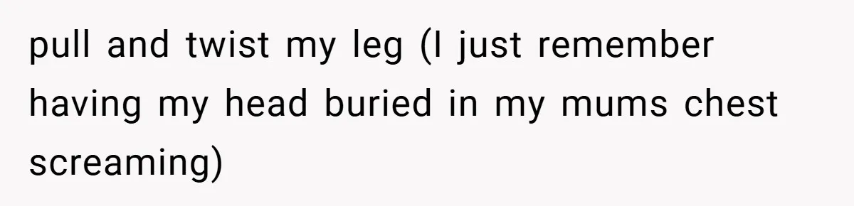 pull and twist my leg (I just remember having my head buried in my mums chest screaming)
