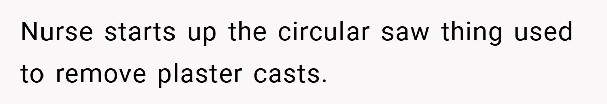 Nurse starts up the circular saw thing used to remove plaster casts.