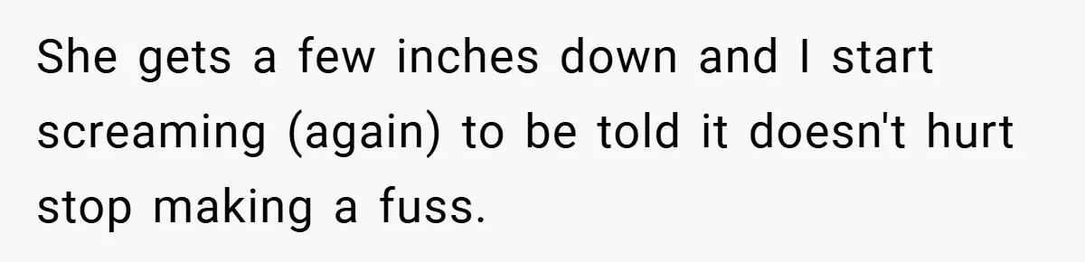 She gets a few inches down and I start screaming (again) to be told it doesn't hurt stop making a fuss.