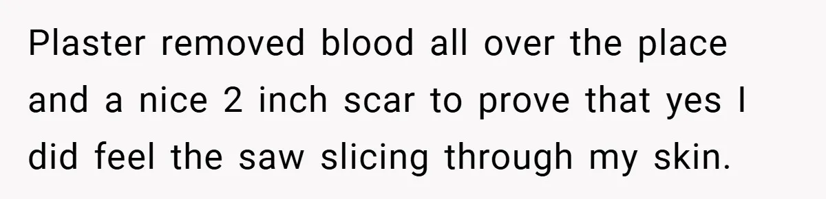 Plaster removed blood all over the place and a nice 2 inch scar to prove that yes I did feel the saw slicing through my skin.