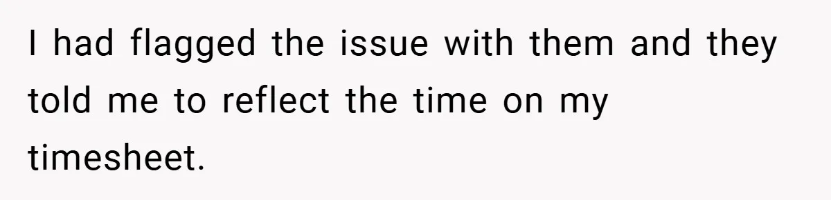 I had flagged the issue with them and they told me to reflect the time on my timesheet.