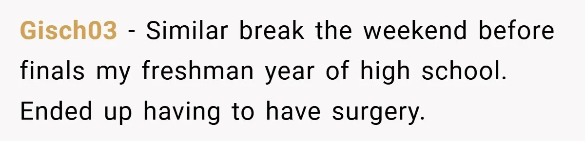 Gisch03 − Similar break the weekend before finals my freshman year of high school. Ended up having to have surgery.