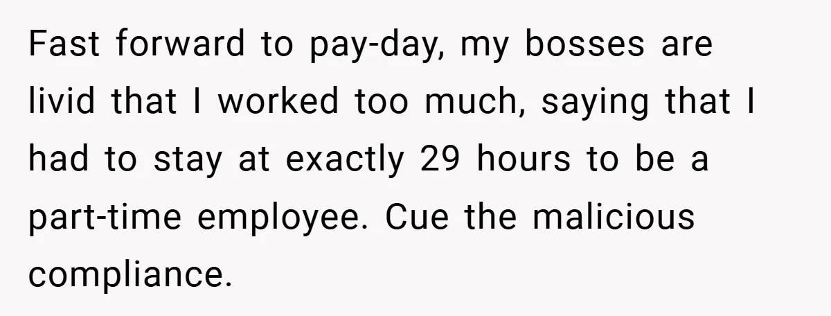 Fast forward to pay-day, my bosses are livid that I worked too much, saying that I had to stay at exactly 29 hours to be a part-time employee. Cue the...