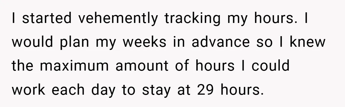 I started vehemently tracking my hours. I would plan my weeks in advance so I knew the maximum amount of hours I could work each day to stay at 29...