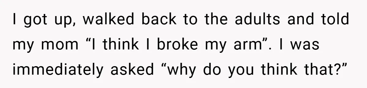 I got up, walked back to the adults and told my mom “I think I broke my arm”. I was immediately asked “why do you think that?”
