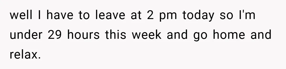 well I have to leave at 2 pm today so I'm under 29 hours this week and go home and relax.