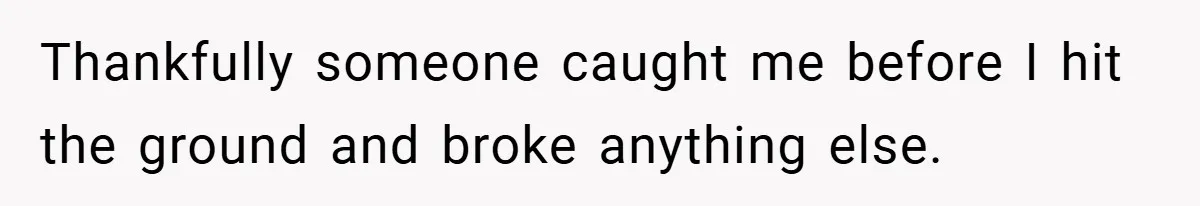 Thankfully someone caught me before I hit the ground and broke anything else.