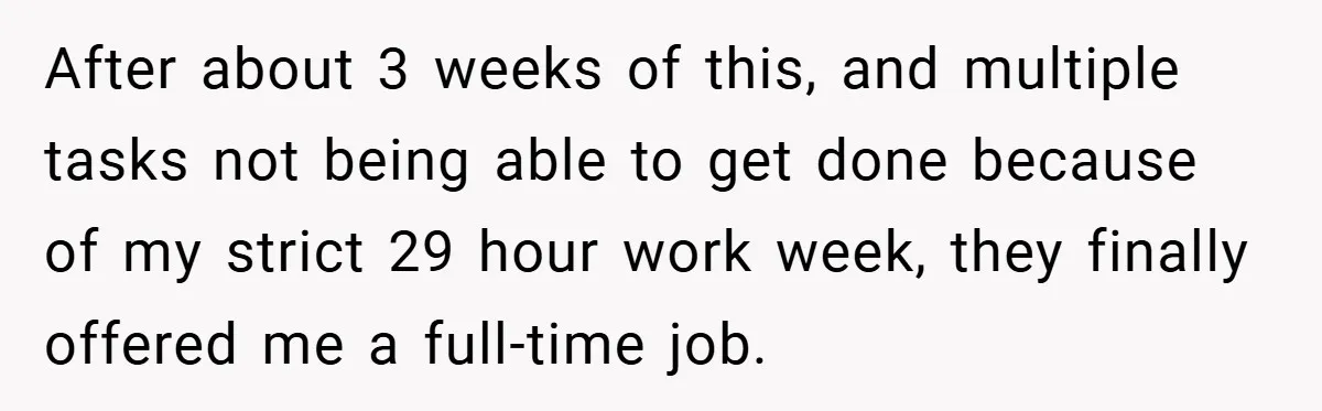 After about 3 weeks of this, and multiple tasks not being able to get done because of my strict 29 hour work week, they finally offered me a full-time job.