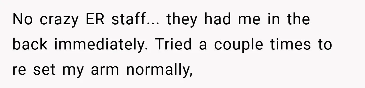 No crazy ER staff... they had me in the back immediately. Tried a couple times to re set my arm normally,
