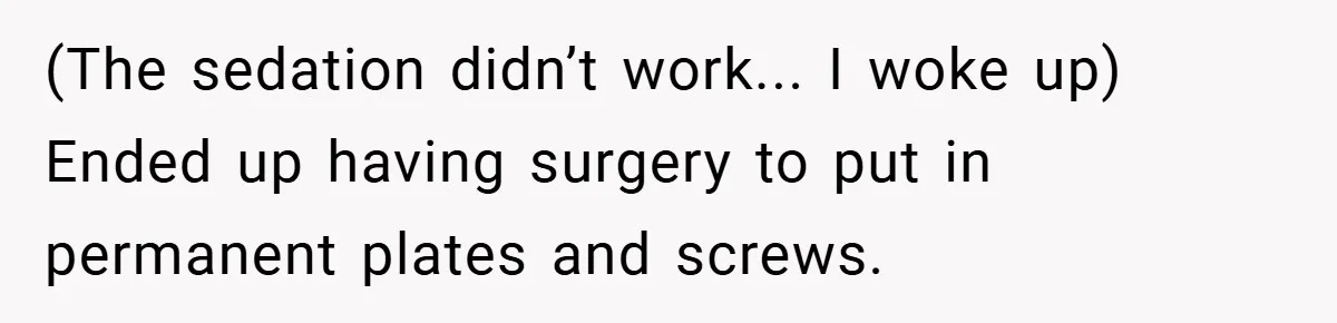 (The sedation didn’t work... I woke up) Ended up having surgery to put in permanent plates and screws.