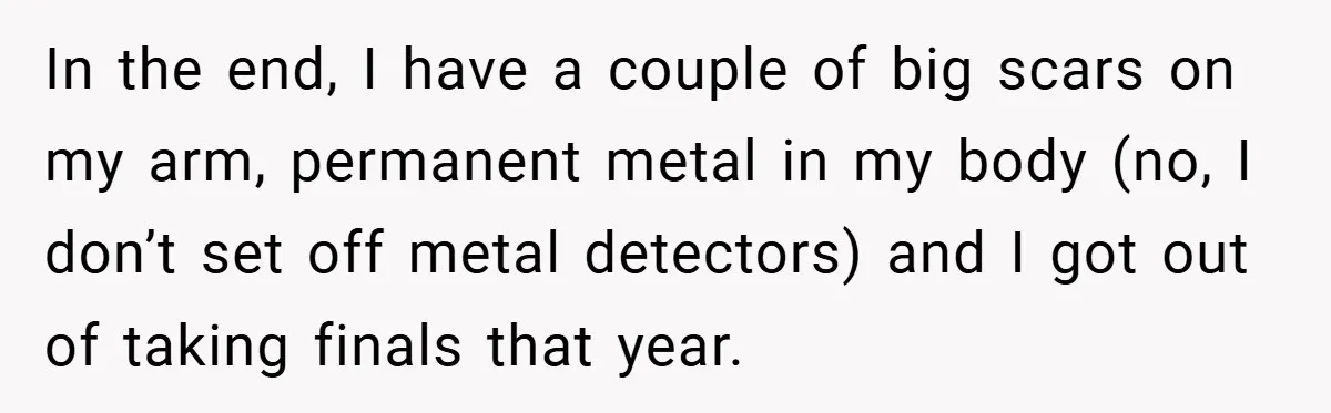 In the end, I have a couple of big scars on my arm, permanent metal in my body (no, I don’t set off metal detectors) and I got out of...