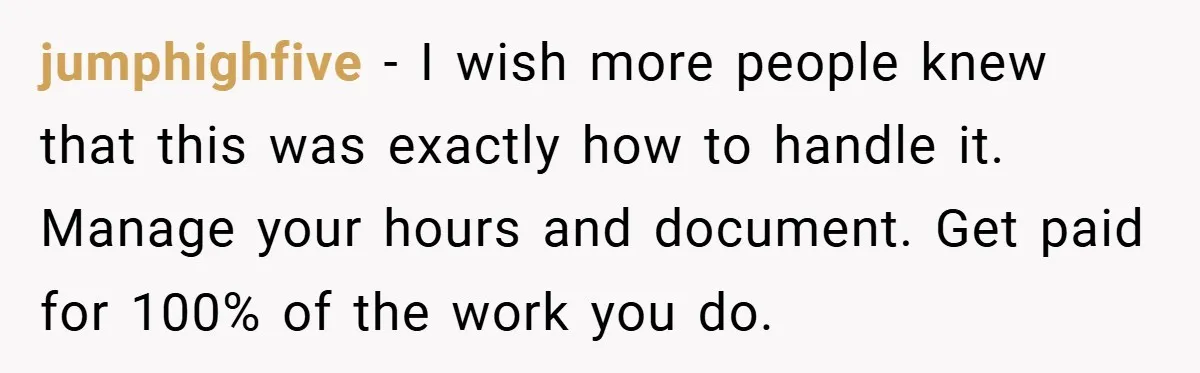 jumphighfive − I wish more people knew that this was exactly how to handle it. Manage your hours and document. Get paid for 100% of the work you do.