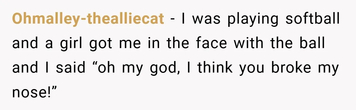 Ohmalley-thealliecat − I was playing softball and a girl got me in the face with the ball and I said “oh my god, I think you broke my nose!”