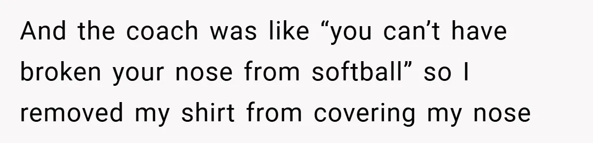 And the coach was like “you can’t have broken your nose from softball” so I removed my shirt from covering my nose