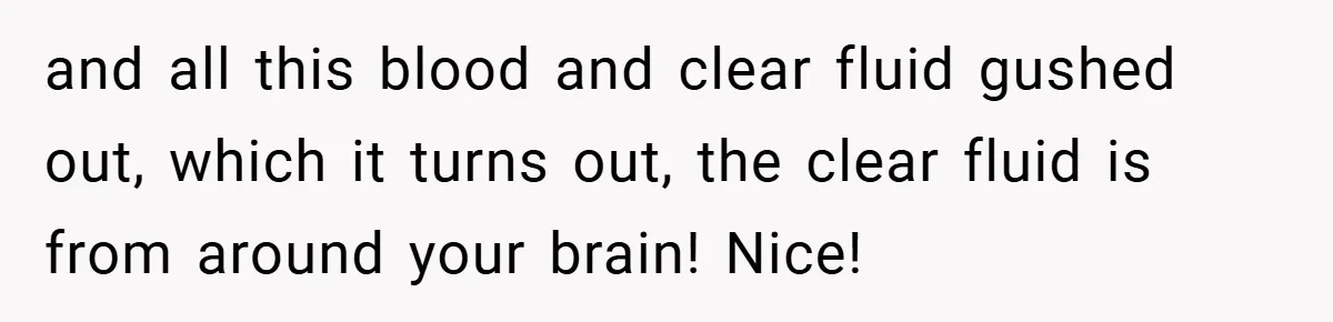 and all this blood and clear fluid gushed out, which it turns out, the clear fluid is from around your brain! Nice!