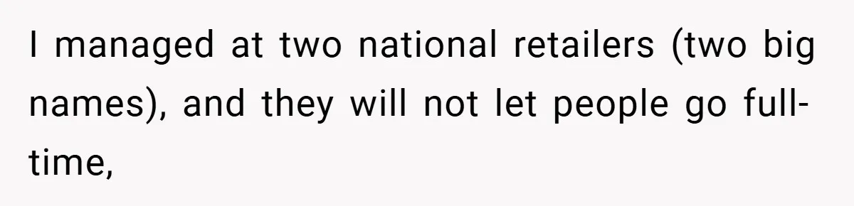 I managed at two national retailers (two big names), and they will not let people go full-time,