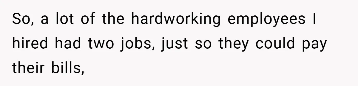 So, a lot of the hardworking employees I hired had two jobs, just so they could pay their bills,