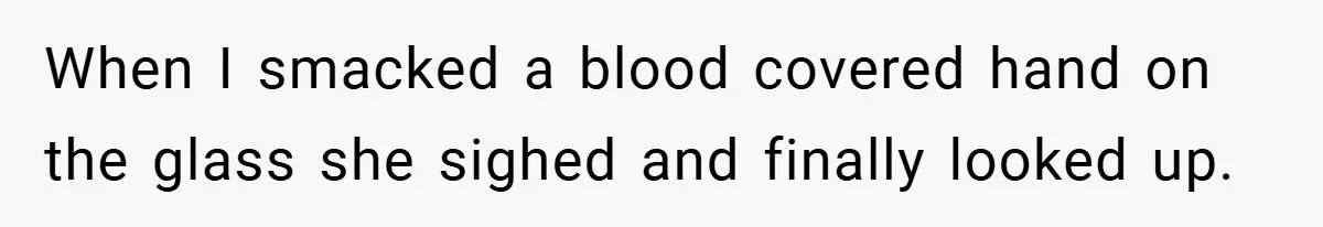 When I smacked a blood covered hand on the glass she sighed and finally looked up.