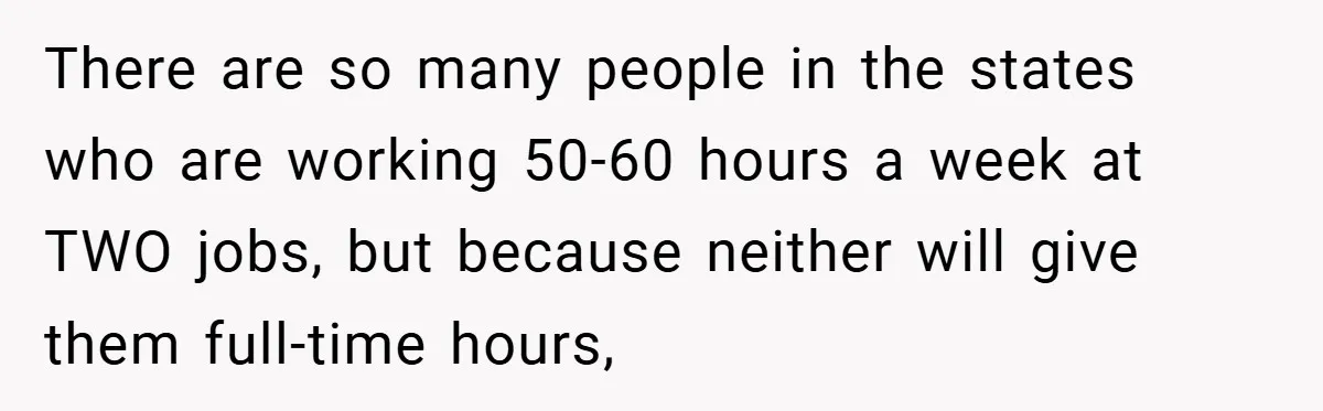 There are so many people in the states who are working 50-60 hours a week at TWO jobs, but because neither will give them full-time hours,