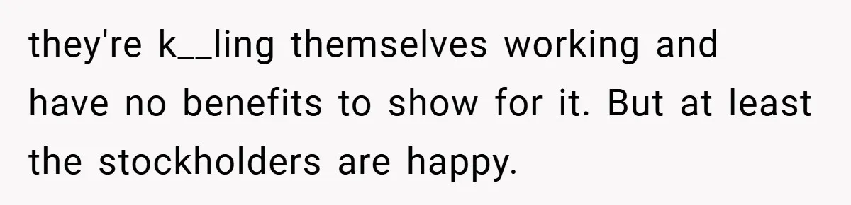 they're k__ling themselves working and have no benefits to show for it. But at least the stockholders are happy.