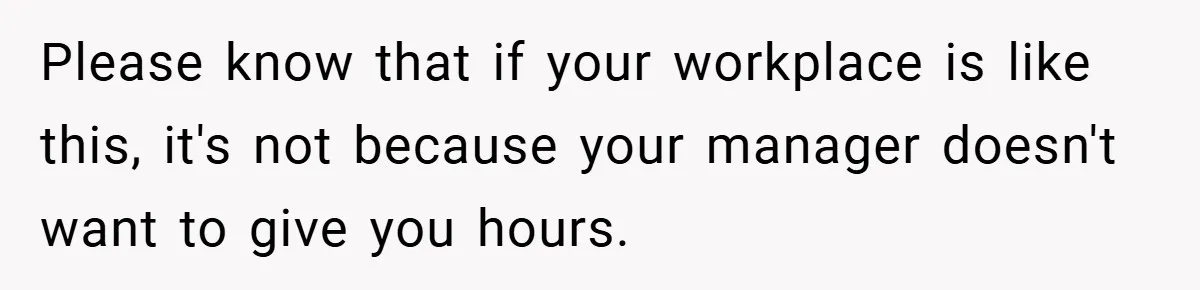 Please know that if your workplace is like this, it's not because your manager doesn't want to give you hours.
