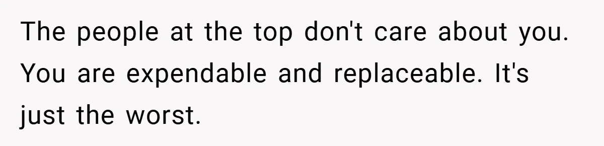The people at the top don't care about you. You are expendable and replaceable. It's just the worst.