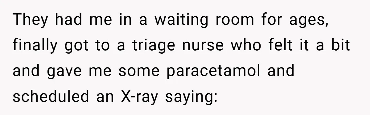 They had me in a waiting room for ages, finally got to a triage nurse who felt it a bit and gave me some paracetamol and scheduled an X-ray saying: