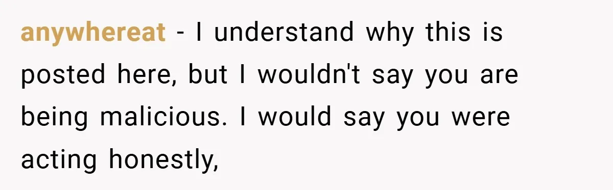 anywhereat − I understand why this is posted here, but I wouldn't say you are being malicious. I would say you were acting honestly,