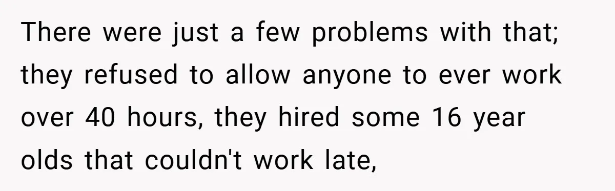 There were just a few problems with that; they refused to allow anyone to ever work over 40 hours, they hired some 16 year olds that couldn't work late,