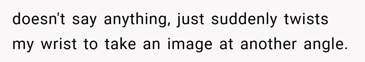 doesn't say anything, just suddenly twists my wrist to take an image at another angle.