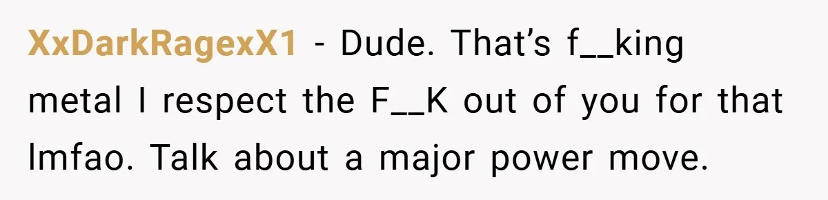 XxDarkRagexX1 − Dude. That’s f__king metal I respect the F__K out of you for that lmfao. Talk about a major power move.