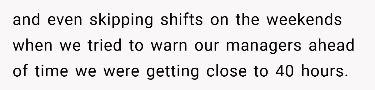 and even skipping shifts on the weekends when we tried to warn our managers ahead of time we were getting close to 40 hours.